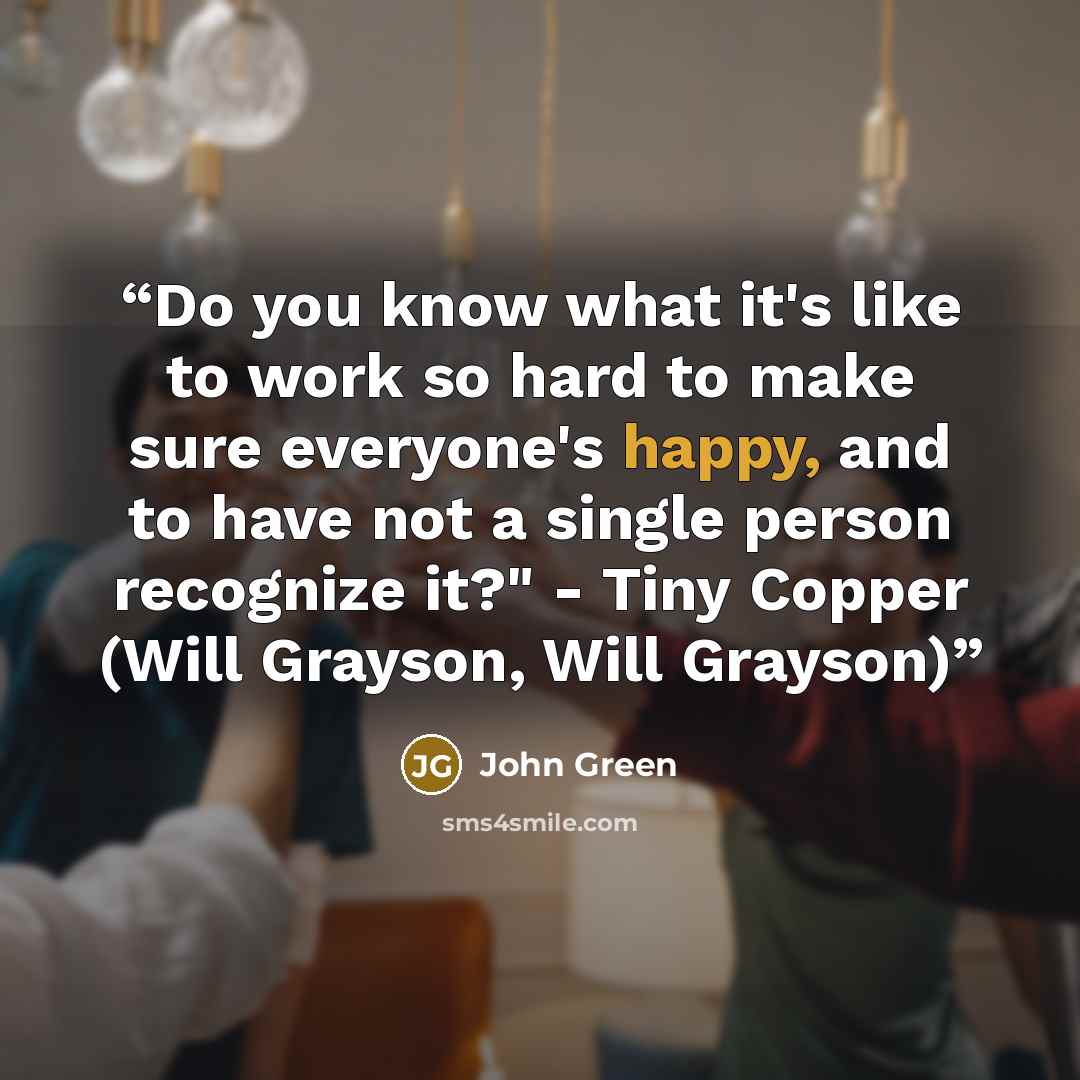 “Do you know what it's like to work so hard to make sure everyone's happy, and to have not a single person recognize it?" - Tiny Copper (Will Grayson, Will Grayson)” quote by John Green