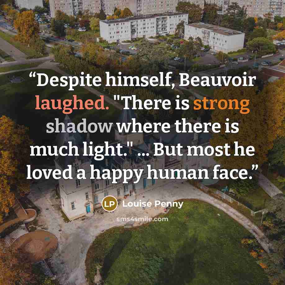 “Despite himself, Beauvoir laughed. "There is strong shadow where there is much light." ... But most he loved a happy human face.” quote by Louise Penny