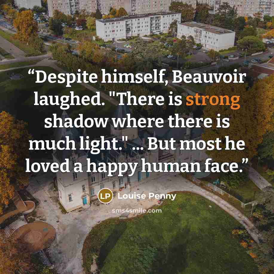“Despite himself, Beauvoir laughed. "There is strong shadow where there is much light." ... But most he loved a happy human face.” quote by Louise Penny
