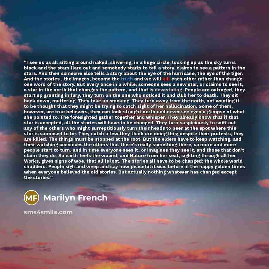 “I see us as all sitting around naked, shivering, in a huge circle, looking up as the sky turns black and the stars flare out and somebody starts to tell a story, claims to see a pattern in the stars. And then someone else tells a story about the eye of the hurricane, the eye of the tiger. And the…” quote by Marilyn French