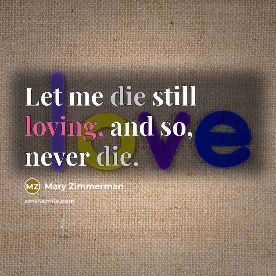 “Let me die still loving, and so, never die.…” quote by Mary Zimmerman