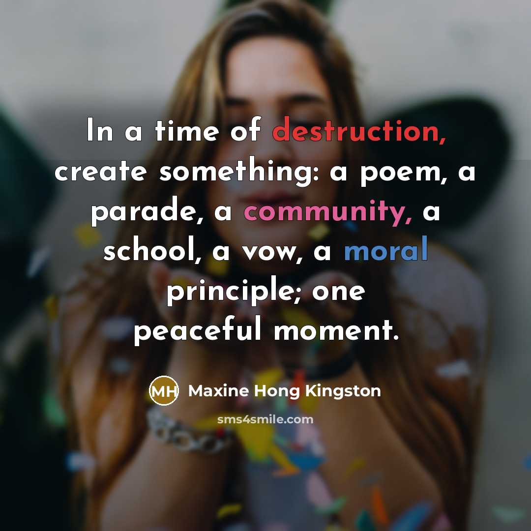 “In a time of destruction, create something: a poem, a…” quote by Maxine Hong Kingston