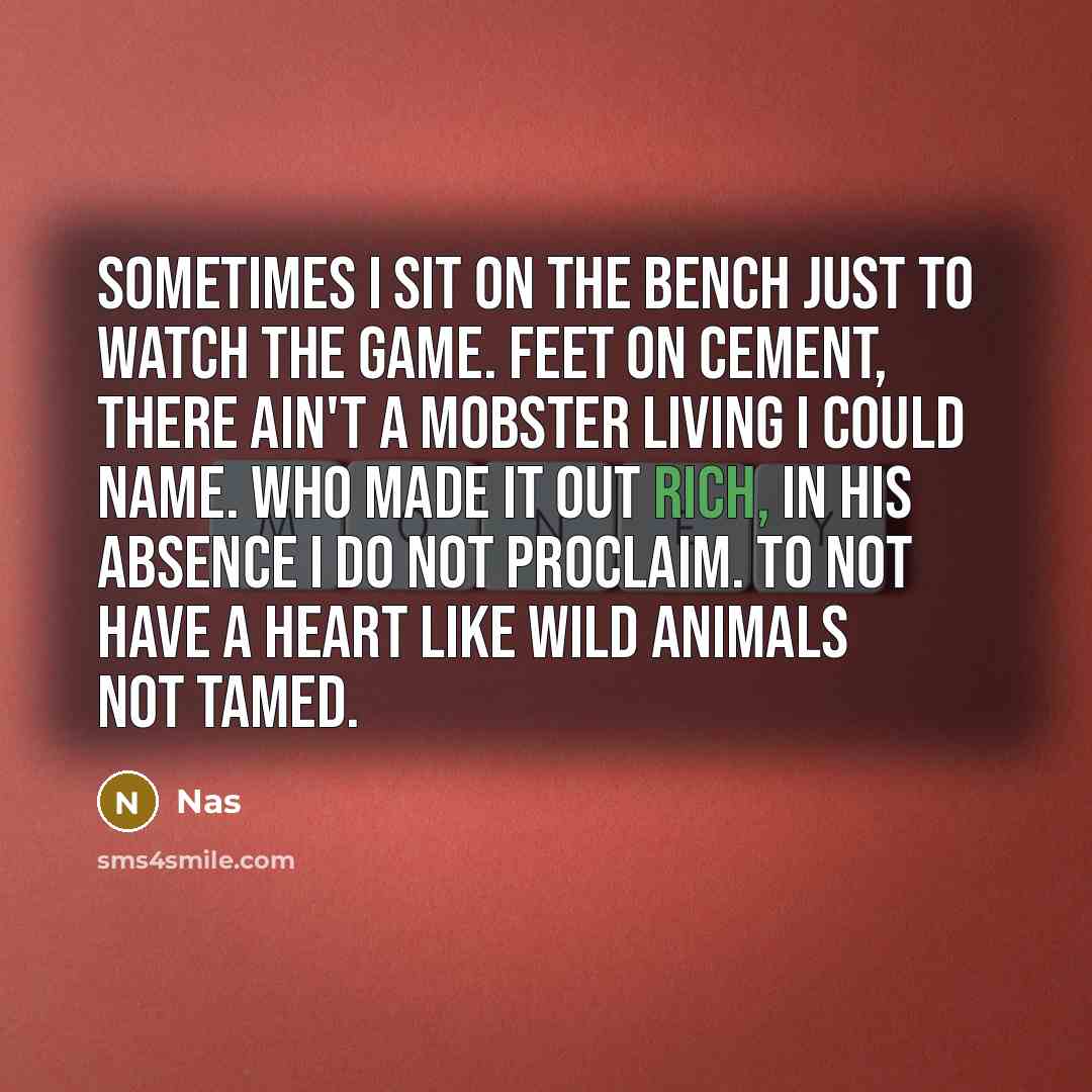 “Sometimes I sit on the bench just to watch the game. Feet on cement, there ain't a mobster living I could name. Who made it out rich, in his absence I do not proclaim. To not have a heart like wild animals not tamed.” quote by Nas