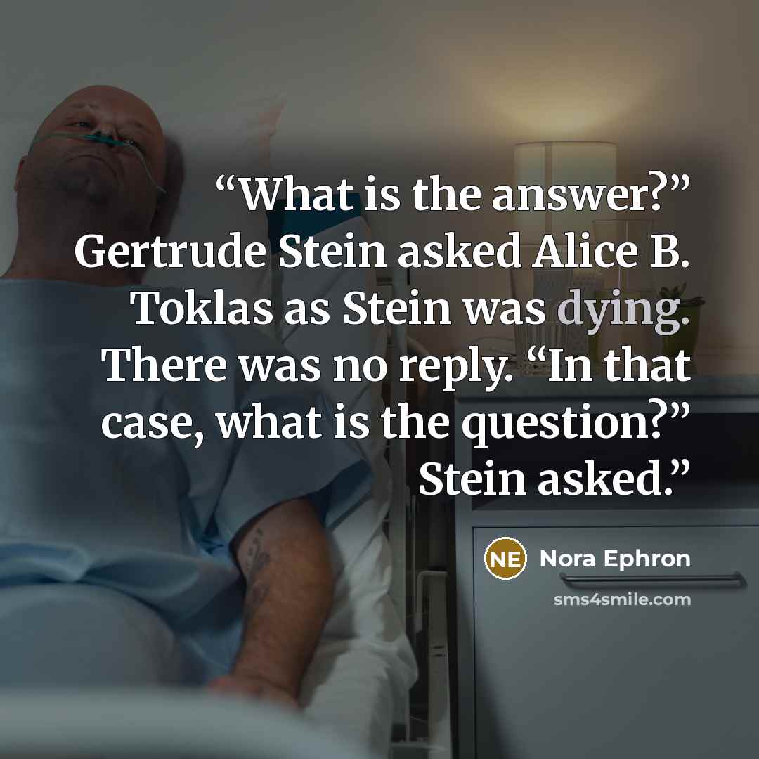 “What is the answer?” Gertrude Stein asked Alice B. Toklas as Stein was dying. There was no reply. “In that case, what is the question?” Stein asked.” quote by Nora Ephron