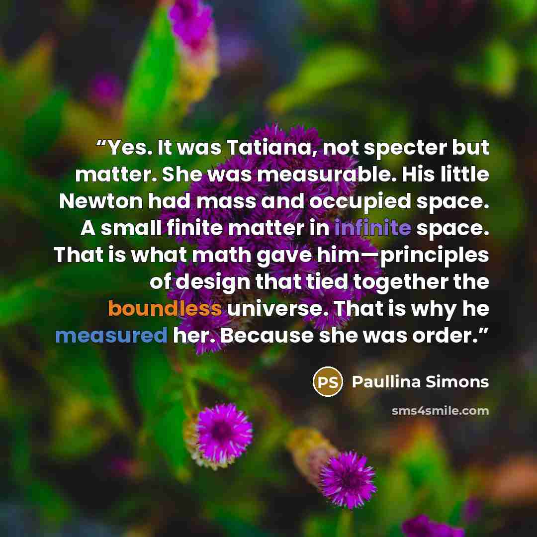 “Yes. It was Tatiana, not specter but matter. She was measurable. His little Newton had mass and occupied space. A small finite matter in infinite space. That is what math gave him—principles of design that tied together the boundless universe. That is why he measured her. Because she was order.” quote by paullina simons