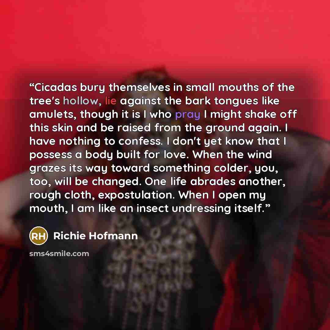 “Cicadas bury themselves in small mouths of the tree's hollow, lie against the bark tongues like amulets, though it is I who pray I might shake off this skin and be raised from the ground again. I have nothing to confess. I don't yet know that I possess a body built for love. When the wind grazes…” quote by Richie Hofmann