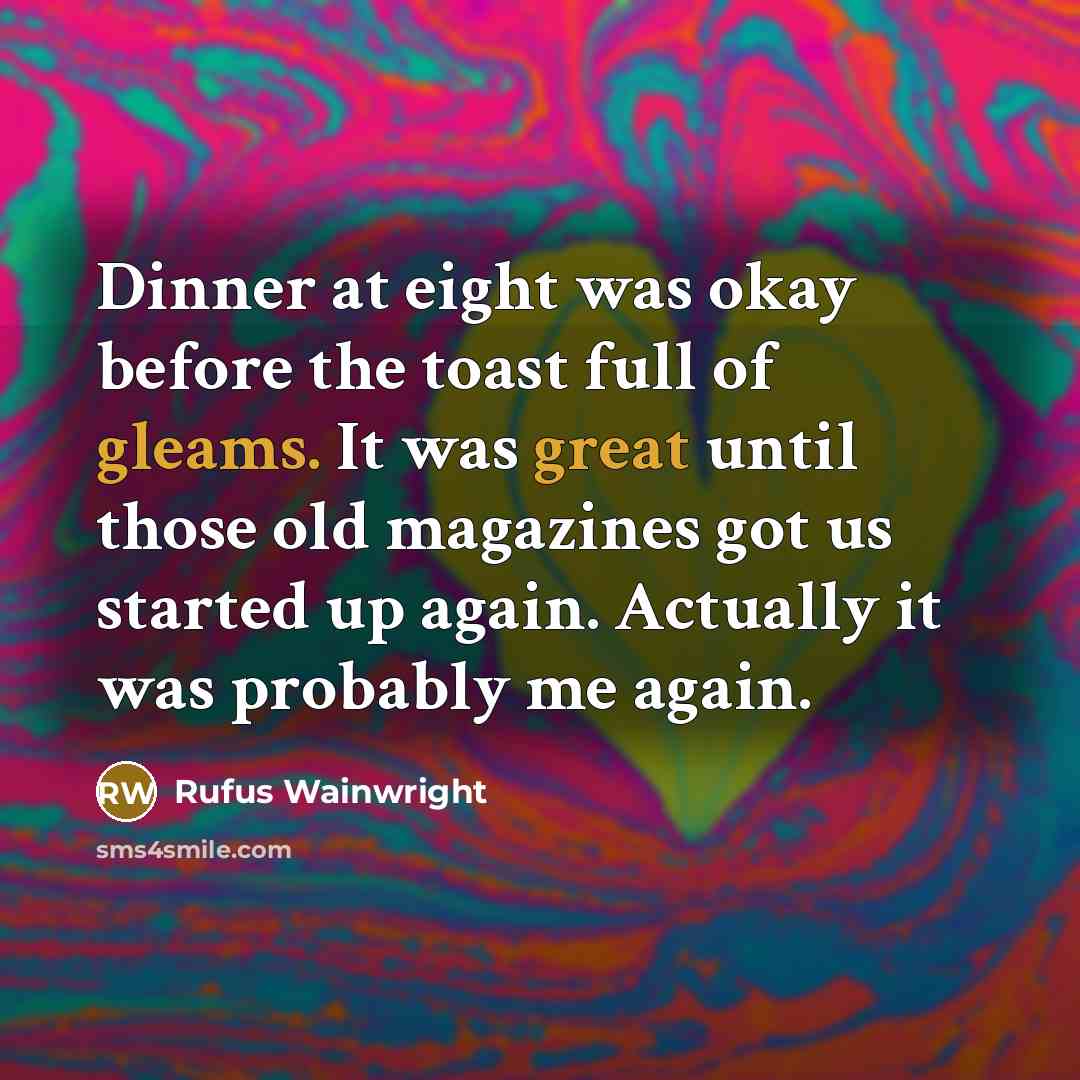 “Dinner at eight was okay before the toast full of gleams. It was great until those old magazines got us started up again. Actually it was probably me again.” quote by Rufus Wainwright