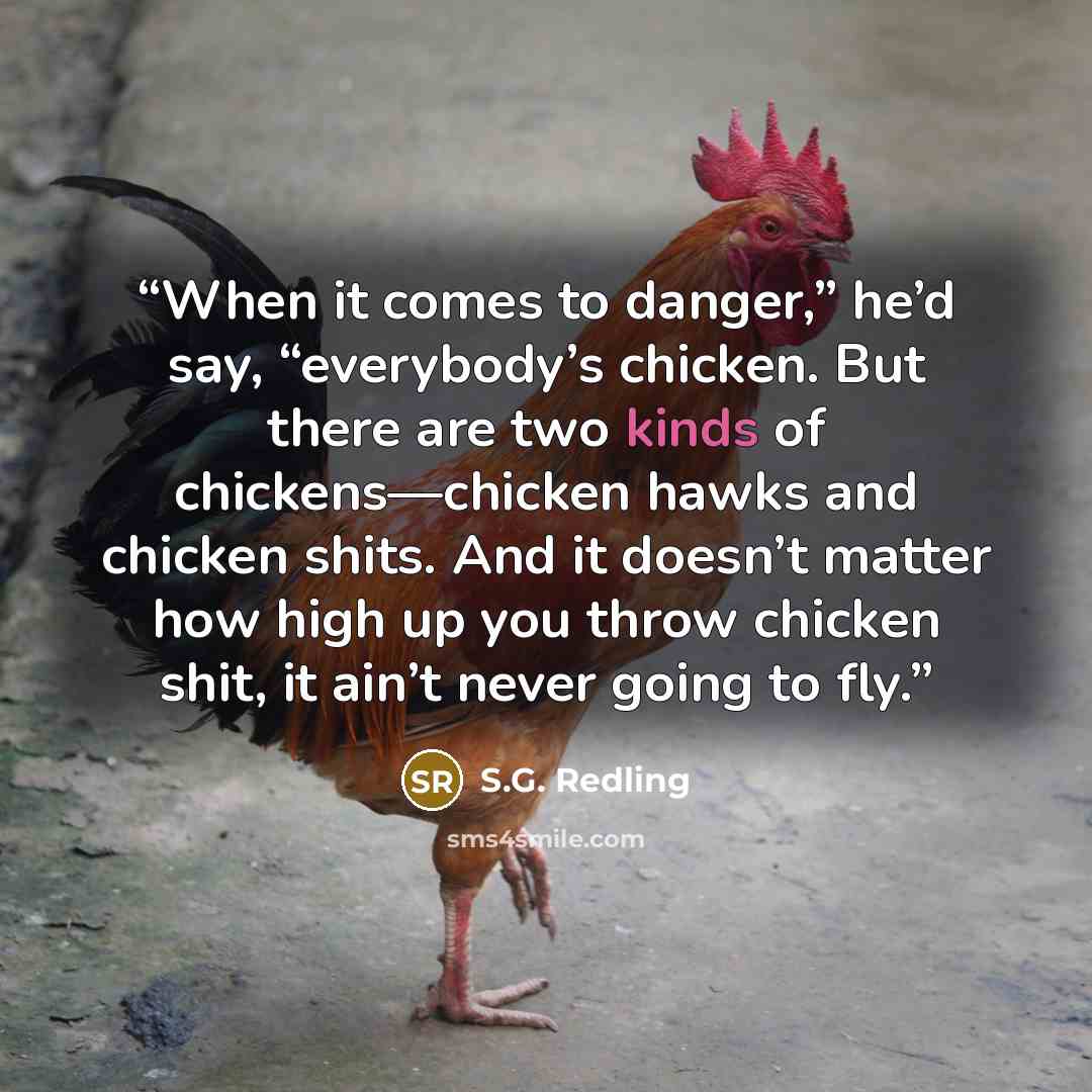 “When it comes to danger,” he’d say, “everybody’s chicken. But there are two kinds of chickens—chicken hawks and chicken shits. And it doesn’t matter how high up you throw chicken shit, it ain’t never going to fly.” quote by S.G. Redling