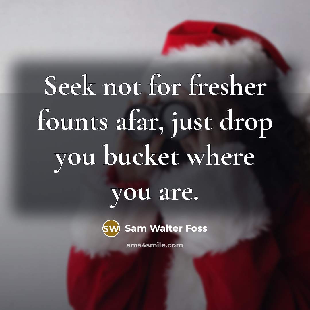 “Seek not for fresher founts afar, just drop you bucket…” quote by Sam Walter Foss