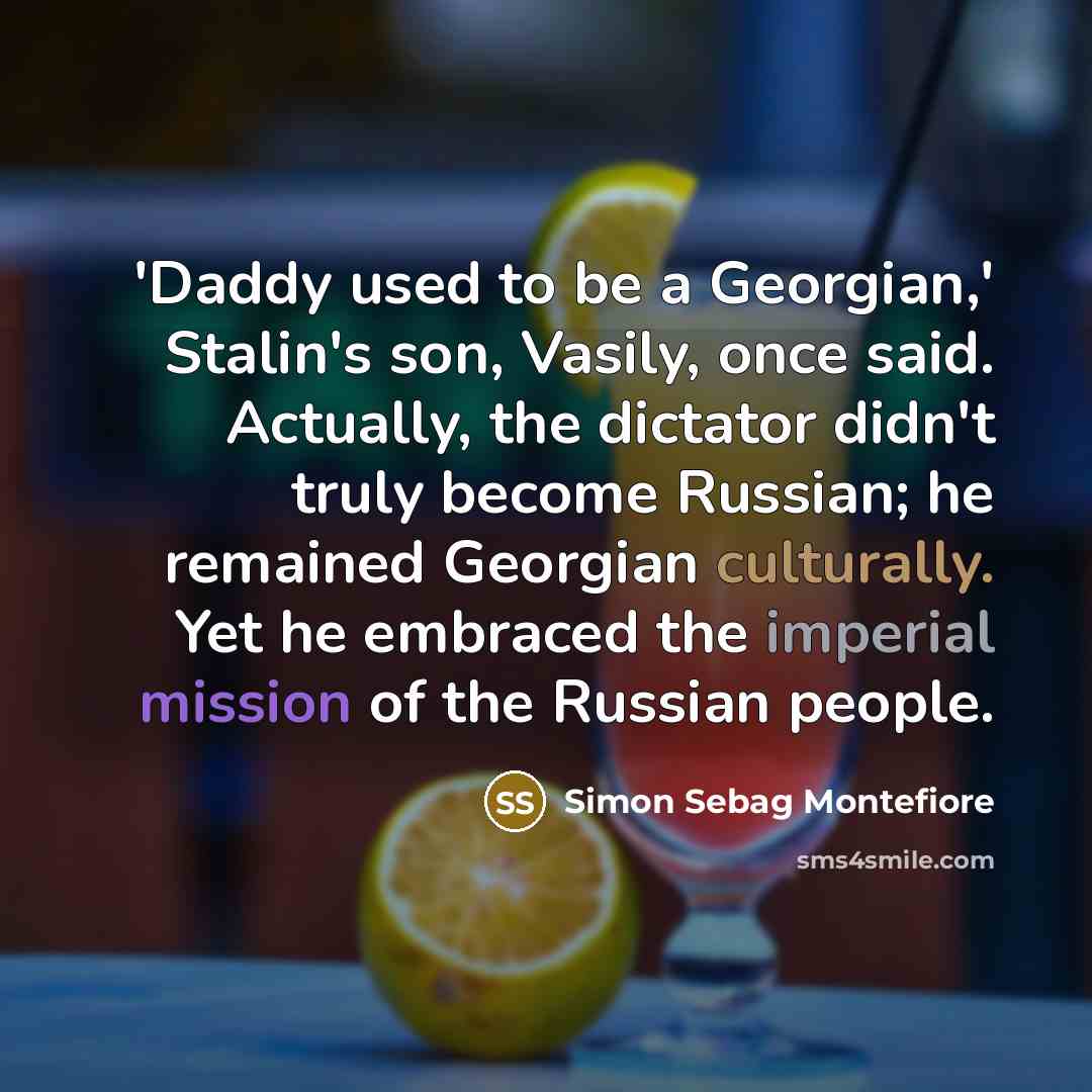 “'Daddy used to be a Georgian,' Stalin's son, Vasily, once said. Actually, the dictator didn't truly become Russian; he remained Georgian culturally. Yet he embraced the imperial mission of the Russian people.” quote by Simon Sebag Montefiore