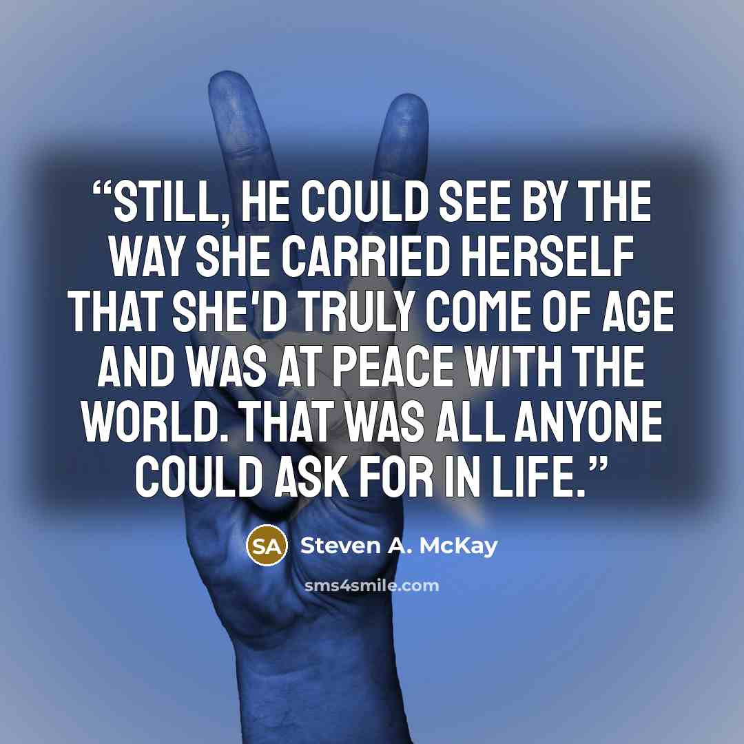 “Still, he could see by the way she carried herself that she'd truly come of age and was at peace with the world. That was all anyone could ask for in life.” quote by Steven A. McKay