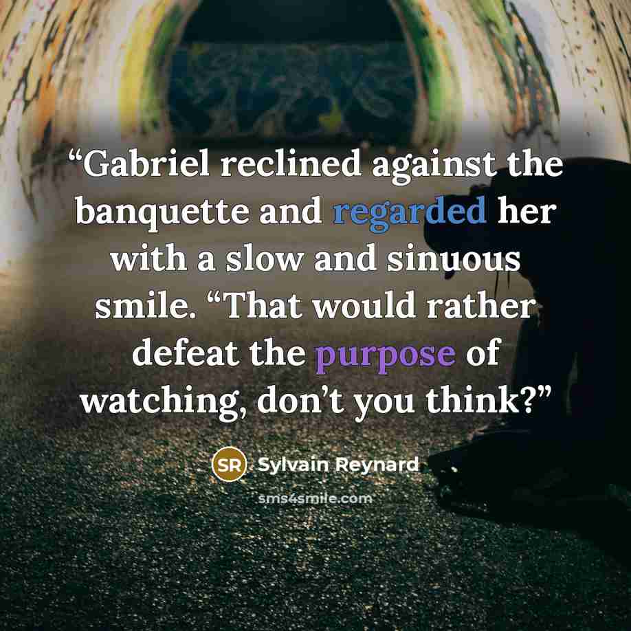 “Gabriel reclined against the banquette and regarded her with a slow and sinuous smile. “That would rather defeat the purpose of watching, don’t you think?” quote by Sylvain Reynard