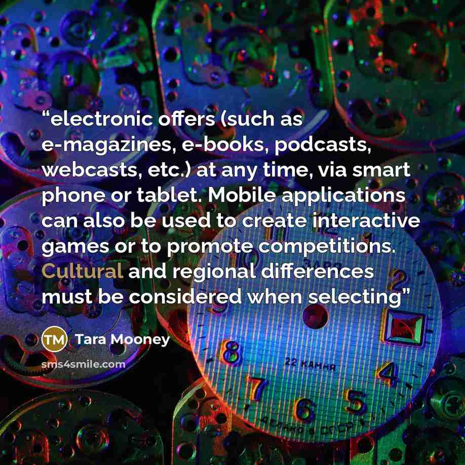 “electronic offers (such as e-magazines, e-books, podcasts, webcasts, etc.) at any time, via smart phone or tablet. Mobile applications can also be used to create interactive games or to promote competitions. Cultural and regional differences must be considered when selecting” quote by Tara Mooney