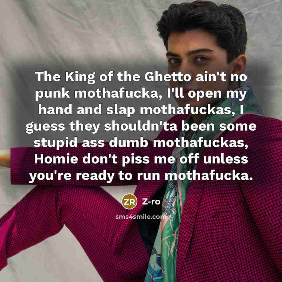 “The King of the Ghetto ain't no punk mothafucka, I'll open my hand and slap mothafuckas, I guess they shouldn'ta been some stupid ass dumb mothafuckas, Homie don't piss me off unless you're ready to run mothafucka.” quote by Z-Ro