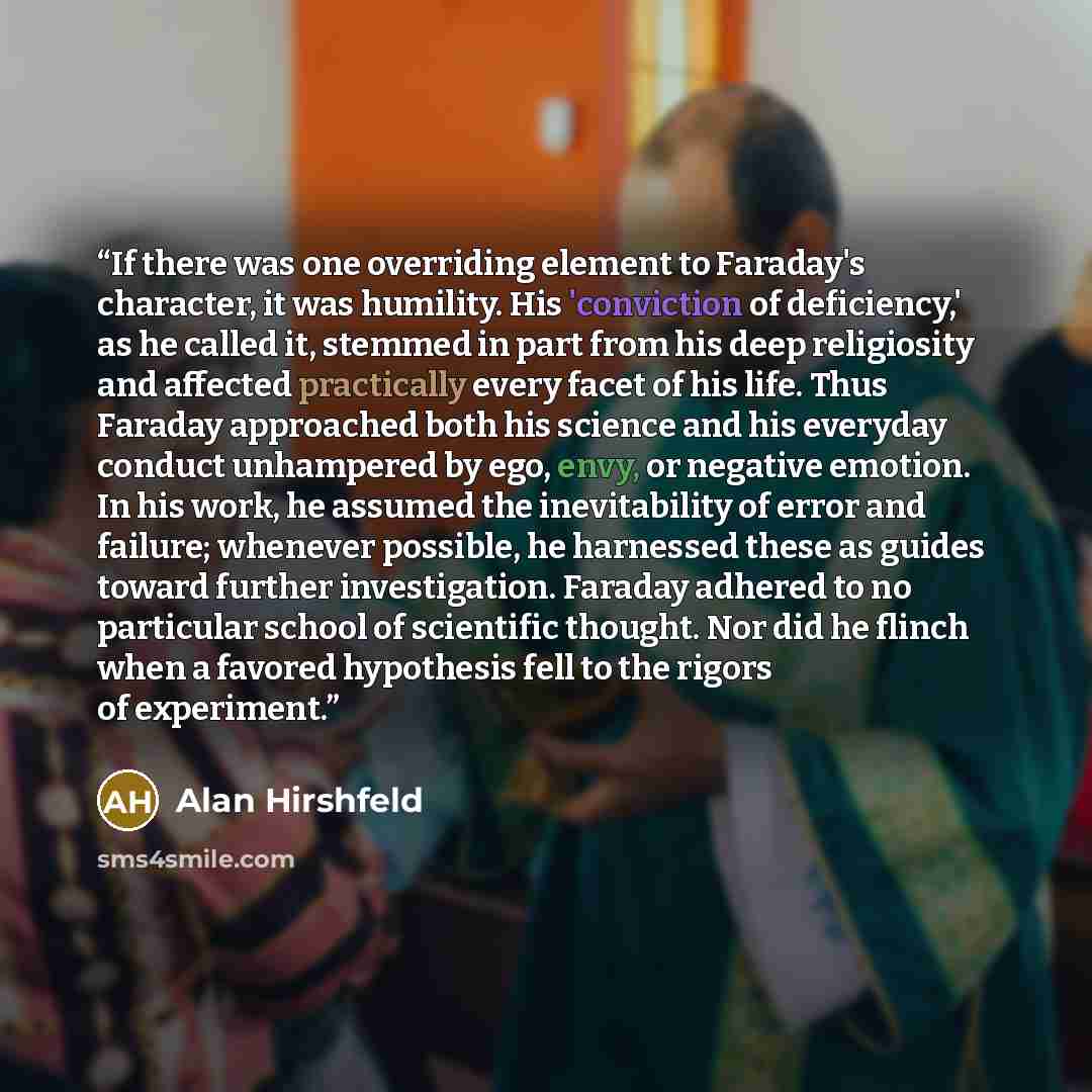 “If there was one overriding element to Faraday's character, it was humility. His 'conviction of deficiency,' as he called it, stemmed in part from his deep religiosity and affected practically every facet of his life. Thus Faraday approached both his science and his everyday conduct unhampered by…” quote by Alan Hirshfeld