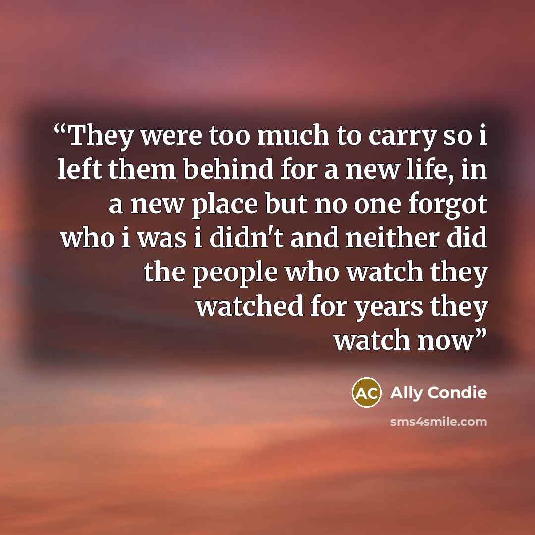 “They were too much to carry so i left them behind for a new life, in a new place but no one forgot who i was i didn't and neither did the people who watch they watched for years they watch now” quote by Ally Condie