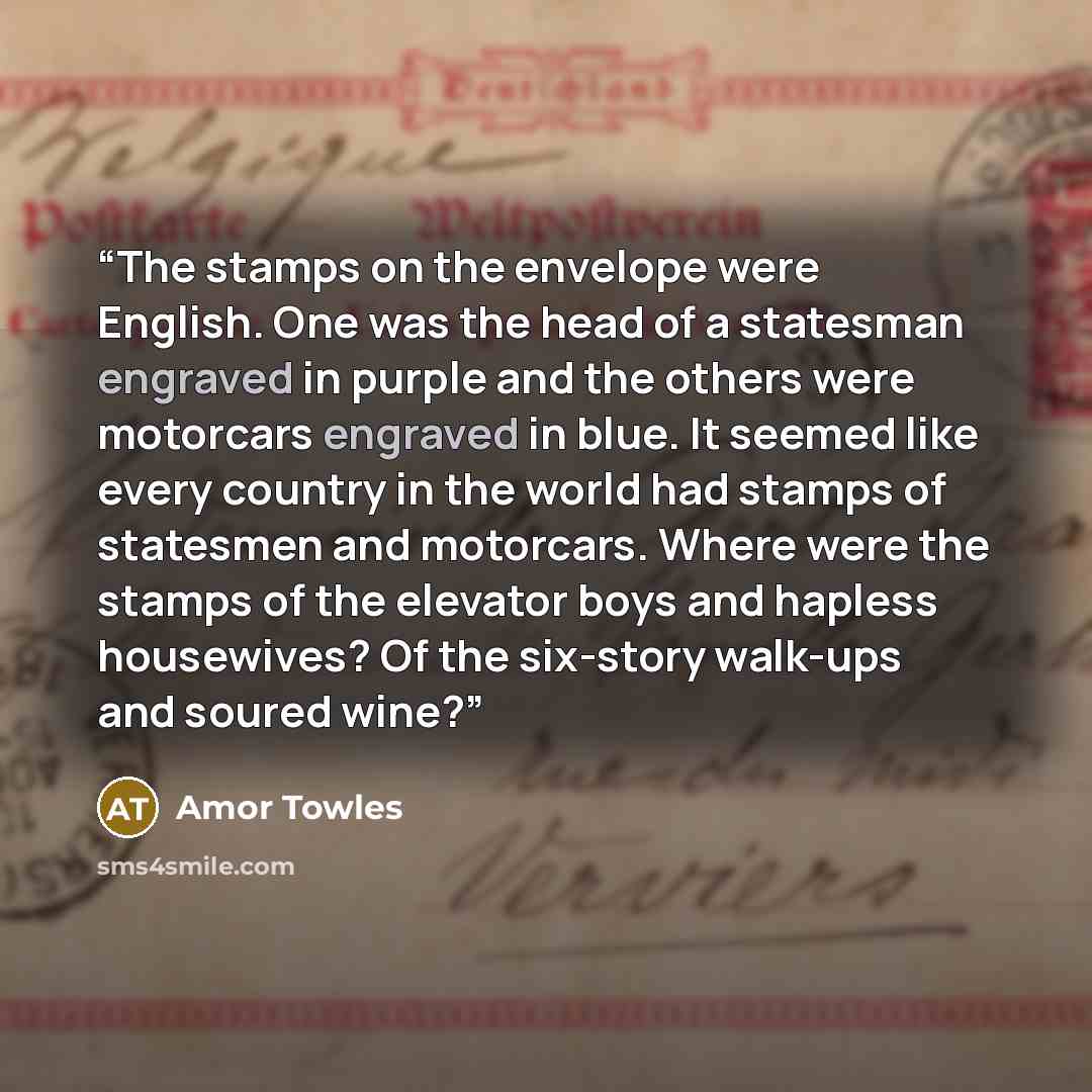 “The stamps on the envelope were English. One was the head of a statesman engraved in purple and the others were motorcars engraved in blue. It seemed like every country in the world had stamps of statesmen and motorcars. Where were the stamps of the elevator boys and hapless housewives? Of the…” quote by Amor Towles