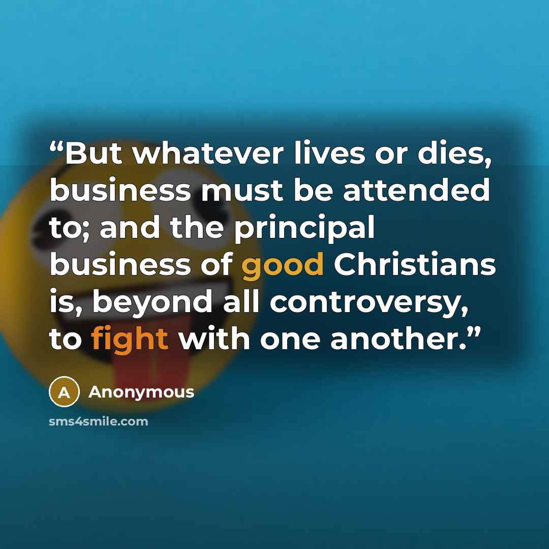 “But whatever lives or dies, business must be attended to; and the principal business of good Christians is, beyond all controversy, to fight with one another.” quote by Anonymous