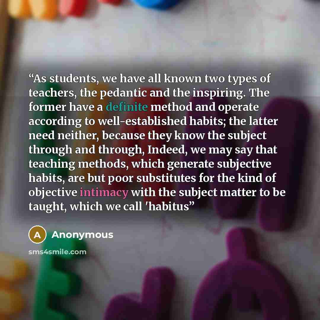“As students, we have all known two types of teachers, the pedantic and the inspiring. The former have a definite method and operate according to well-established habits; the latter need neither, because they know the subject through and through, Indeed, we may say that teaching methods, which…” quote by Anonymous