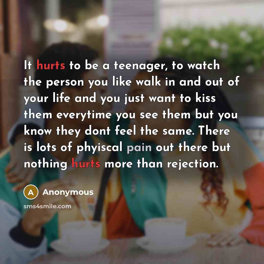 “It hurts to be a teenager, to watch the person you like walk in and out of your life and you just want to kiss them everytime you see them but you know they dont feel the same. There is lots of phyiscal pain out there but nothing hurts more than rejection.” quote by Anonymous