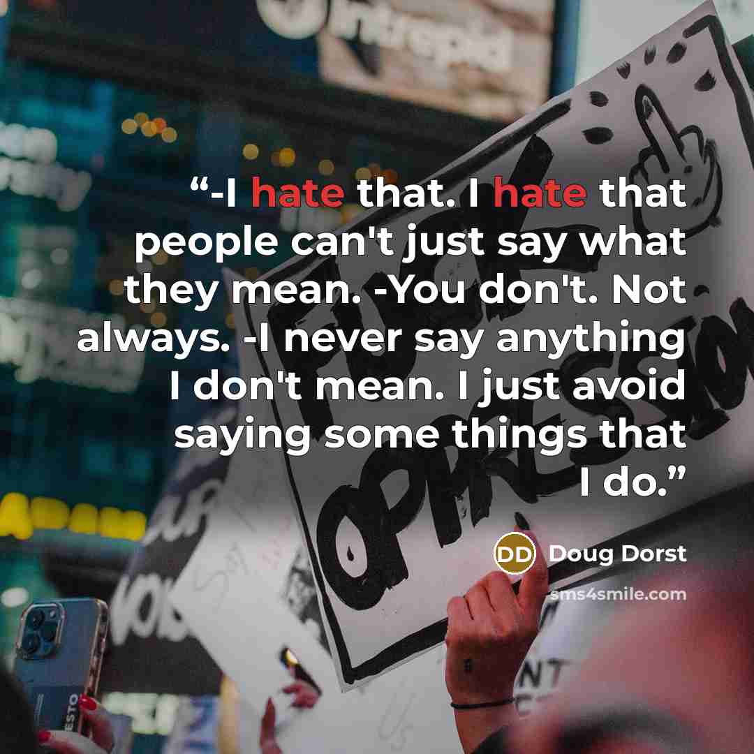 “-I hate that. I hate that people can't just say what they mean. -You don't. Not always. -I never say anything I don't mean. I just avoid saying some things that I do.” quote by Doug Dorst