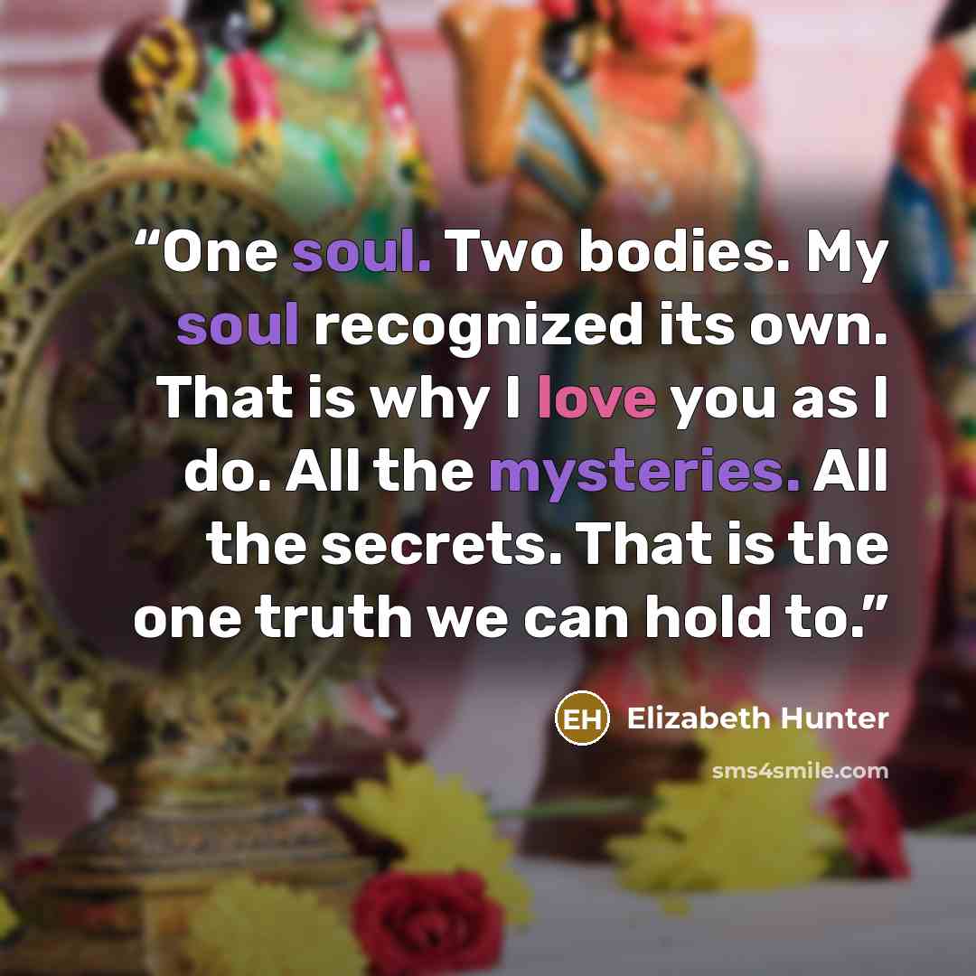 “One soul. Two bodies. My soul recognized its own. That is why I love you as I do. All the mysteries. All the secrets. That is the one truth we can hold to.” quote by Elizabeth Hunter