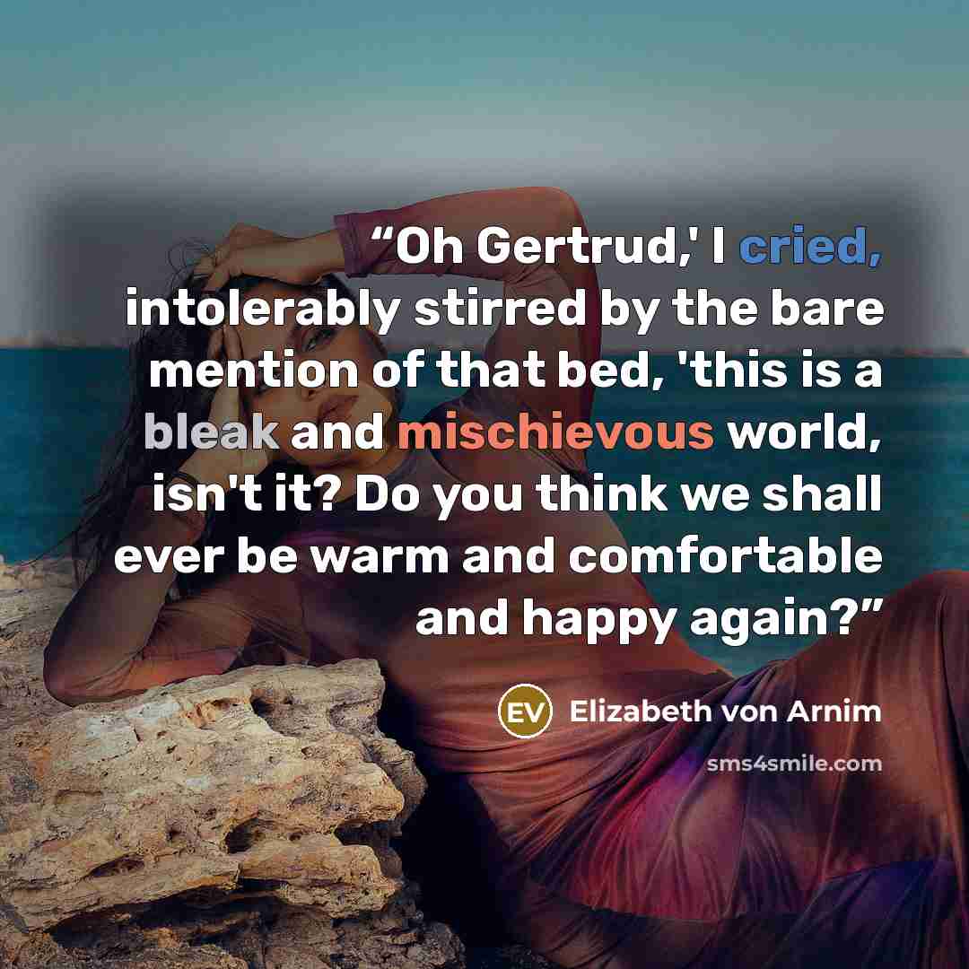 “Oh Gertrud,' I cried, intolerably stirred by the bare mention of that bed, 'this is a bleak and mischievous world, isn't it? Do you think we shall ever be warm and comfortable and happy again?” quote by Elizabeth von Arnim
