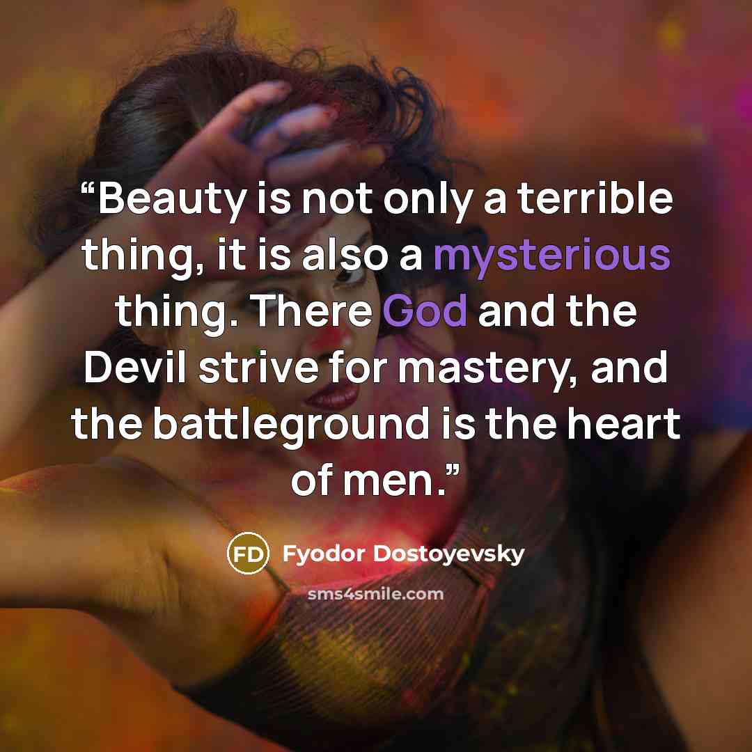 “Beauty is not only a terrible thing, it is also a mysterious thing. There God and the Devil strive for mastery, and the battleground is the heart of men.” quote by Fyodor Dostoyevsky