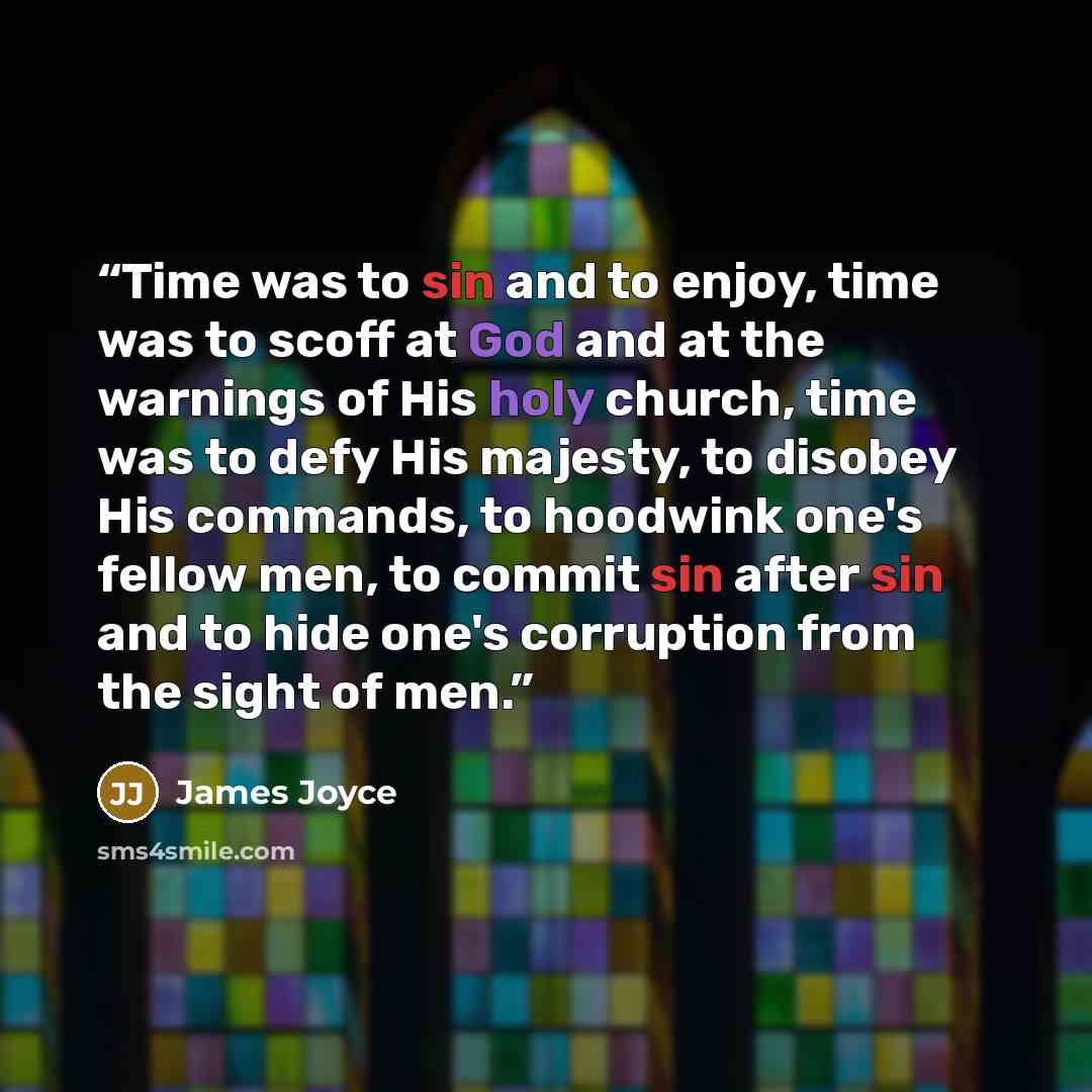 “Time was to sin and to enjoy, time was to scoff at God and at the warnings of His holy church, time was to defy His majesty, to disobey His commands, to hoodwink one's fellow men, to commit sin after sin and to hide one's corruption from the sight of men.” quote by James Joyce