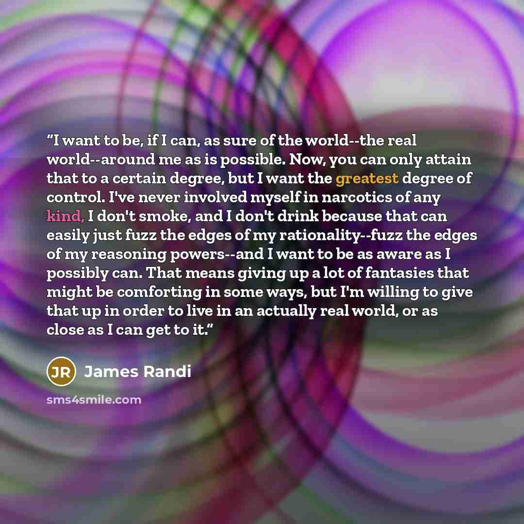“I want to be, if I can, as sure of the world--the real world--around me as is possible. Now, you can only attain that to a certain degree, but I want the greatest degree of control. I've never involved myself in narcotics of any kind, I don't smoke, and I don't drink because that can easily just…” quote by James Randi