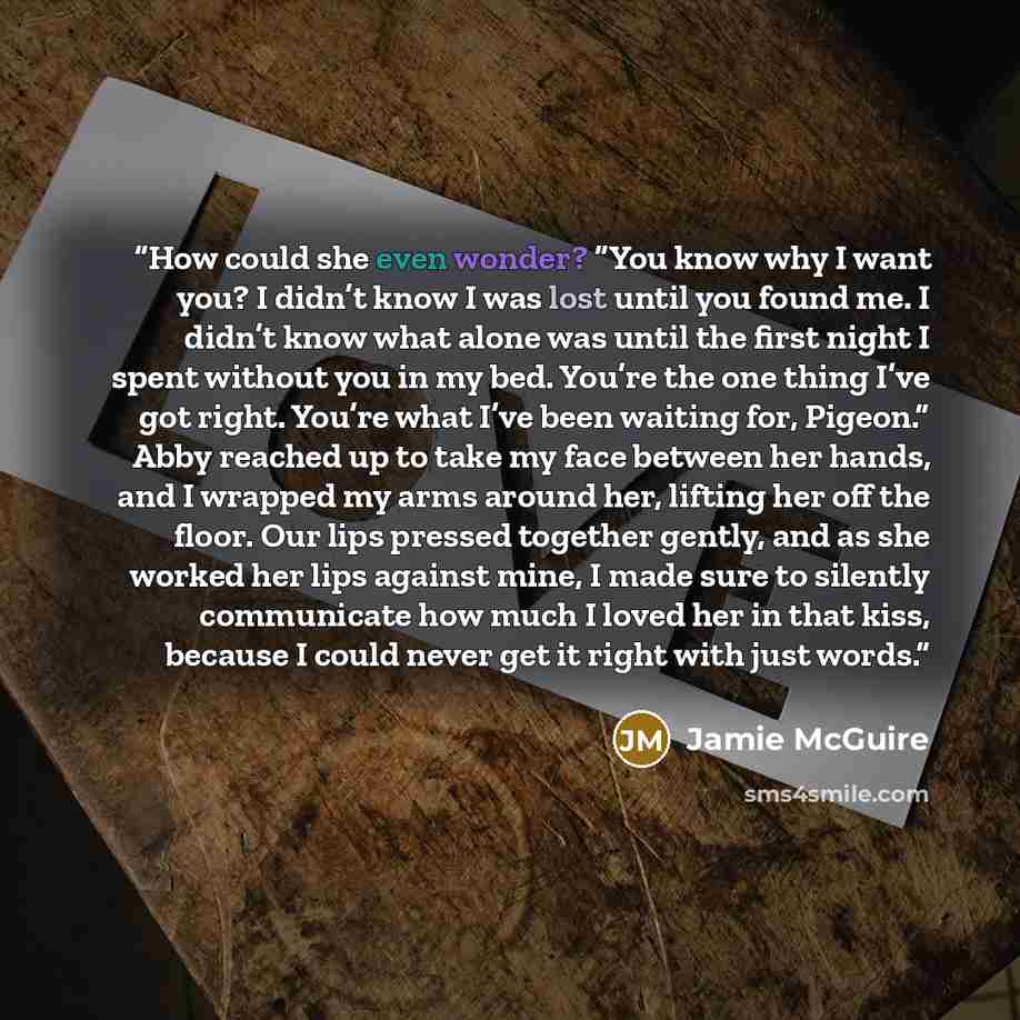 “How could she even wonder? “You know why I want you? I didn’t know I was lost until you found me. I didn’t know what alone was until the first night I spent without you in my bed. You’re the one thing I’ve got right. You’re what I’ve been waiting for, Pigeon.” Abby reached up to take my face…” quote by Jamie McGuire