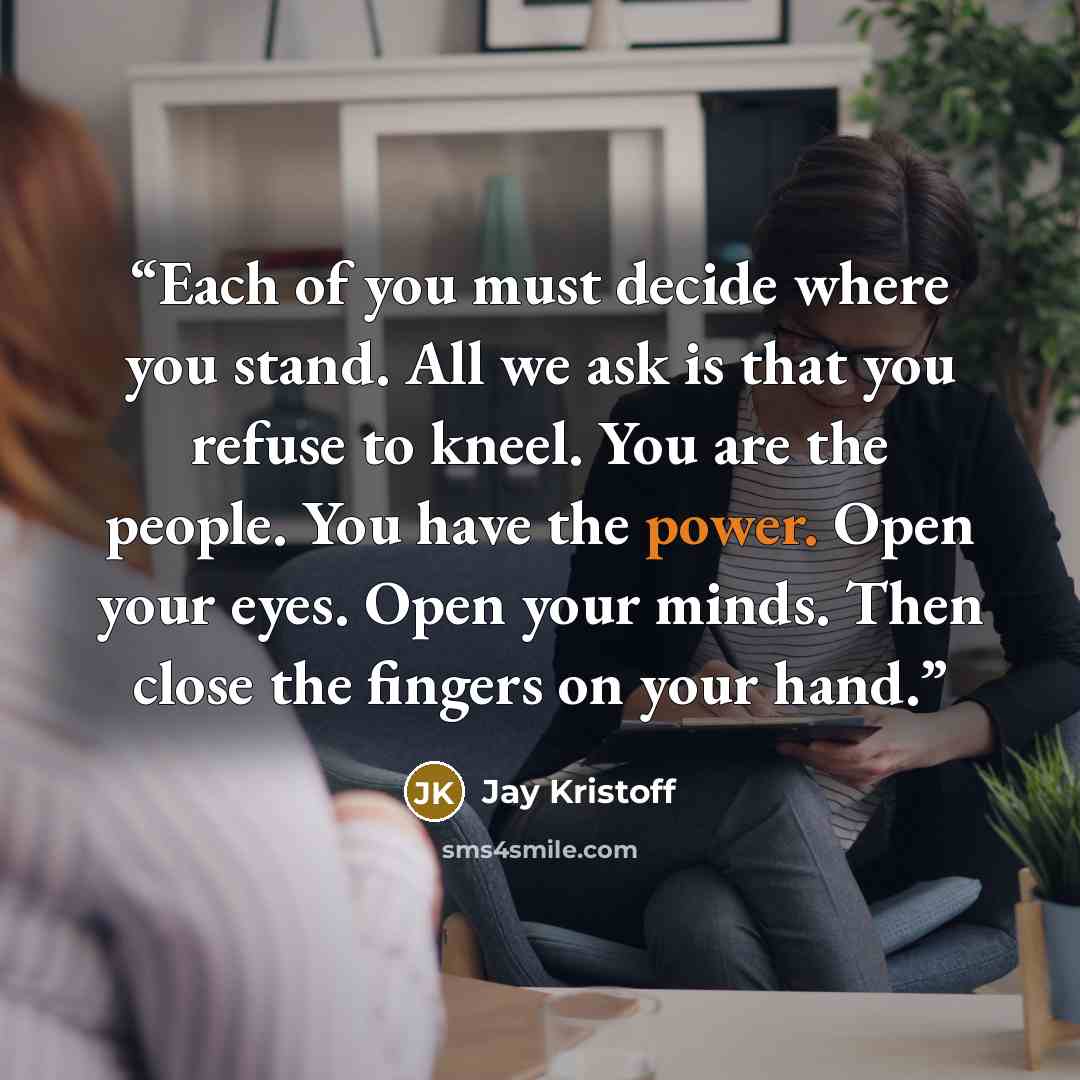 “Each of you must decide where you stand. All we ask is that you refuse to kneel. You are the people. You have the power. Open your eyes. Open your minds. Then close the fingers on your hand.” quote by Jay Kristoff