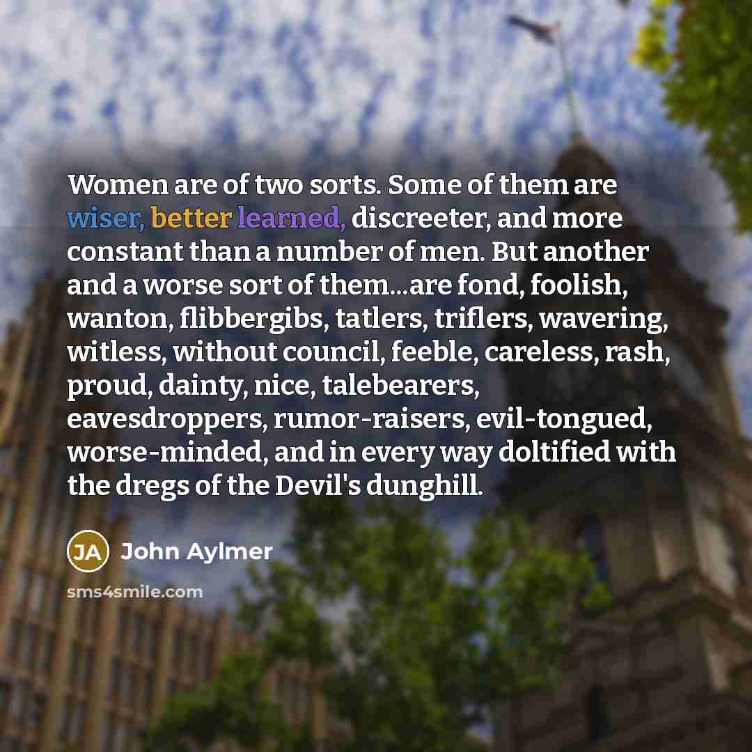 “Women are of two sorts. Some of them are wiser, better learned, discreeter, and more constant than a number of men. But another and a worse sort of them...are fond, foolish, wanton, flibbergibs, tatlers, triflers, wavering, witless, without council, feeble, careless, rash, proud, dainty, nice…” quote by John Aylmer