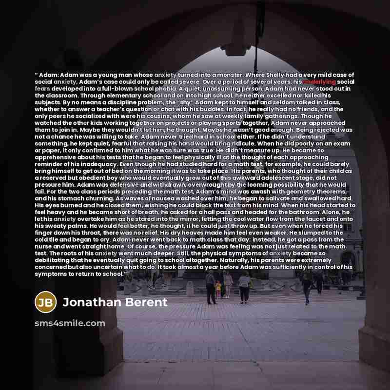 “Adam: Adam was a young man whose anxiety turned into a monster. Where Shelly had a very mild case of social anxiety, Adam’s case could only be called severe. Over a period of several years, his underlying social fears developed into a full-blown school phobia. A quiet, unassuming person, Adam had…” quote by Jonathan Berent