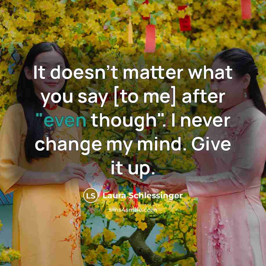 “It doesn't matter what you say [to me] after "even though". I never change my mind. Give it up.” quote by Laura Schlessinger