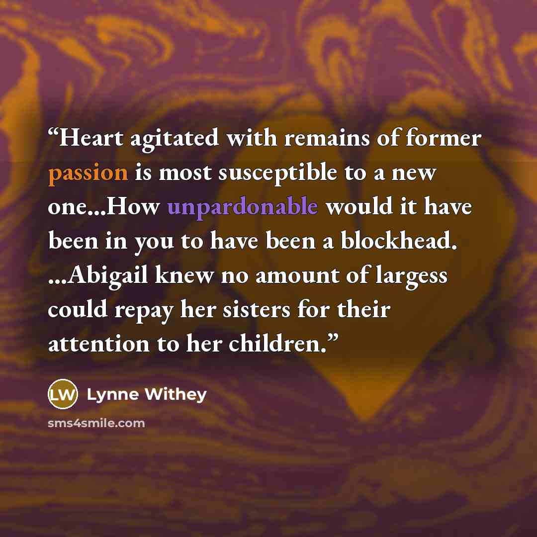 “Heart agitated with remains of former passion is most susceptible to a new one...How unpardonable would it have been in you to have been a blockhead. ...Abigail knew no amount of largess could repay her sisters for their attention to her children.” quote by Lynne Withey