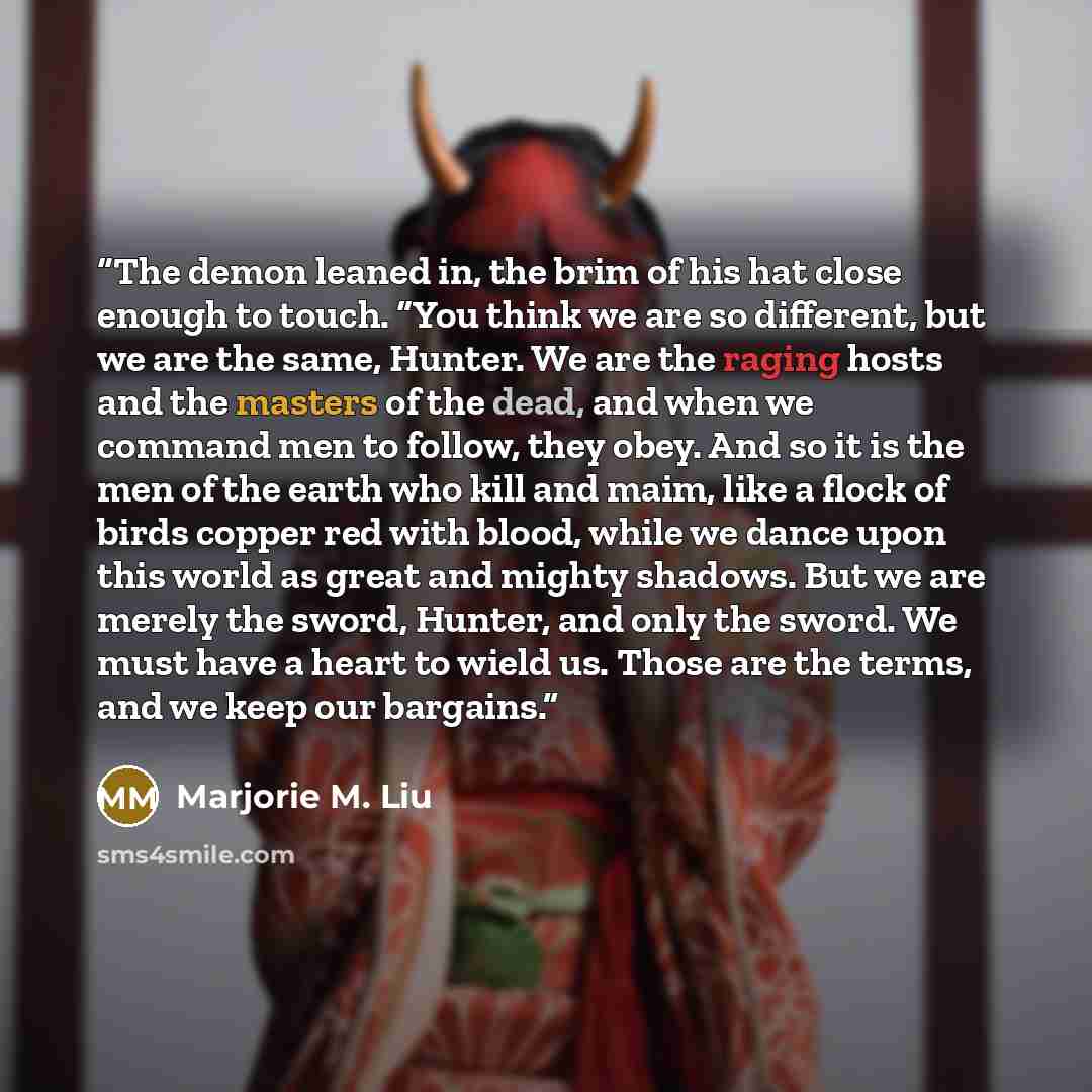 “The demon leaned in, the brim of his hat close enough to touch. “You think we are so different, but we are the same, Hunter. We are the raging hosts and the masters of the dead, and when we command men to follow, they obey. And so it is the men of the earth who kill and maim, like a flock of birds…” quote by Marjorie M. Liu
