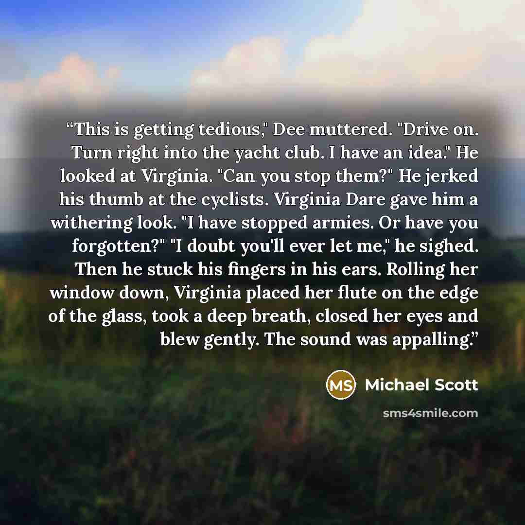 “This is getting tedious," Dee muttered. "Drive on. Turn right into the yacht club. I have an idea." He looked at Virginia. "Can you stop them?" He jerked his thumb at the cyclists. Virginia Dare gave him a withering look. "I have stopped armies. Or have you forgotten?" "I doubt you'll ever let…” quote by Michael Scott