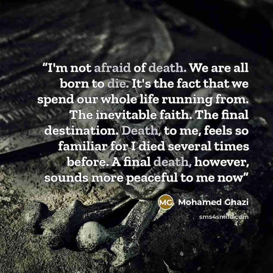 “I'm not afraid of death. We are all born to die. It's the fact that we spend our whole life running from. The inevitable faith. The final destination. Death, to me, feels so familiar for I died several times before. A final death, however, sounds more peaceful to me now” quote by Mohamed Ghazi