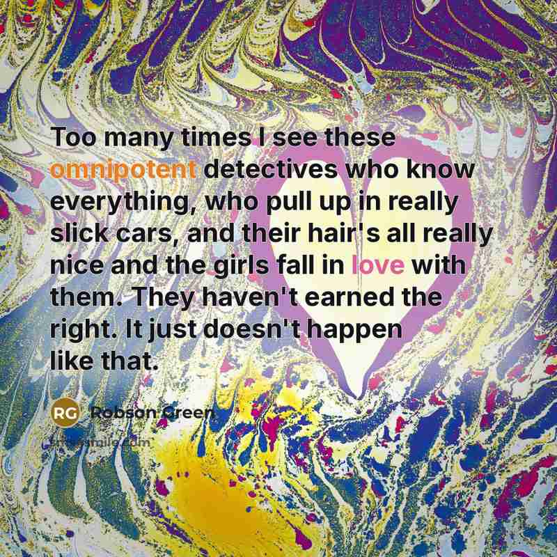 “Too many times I see these omnipotent detectives who know everything, who pull up in really slick cars, and their hair's all really nice and the girls fall in love with them. They haven't earned the right. It just doesn't happen like that.” quote by Robson Green