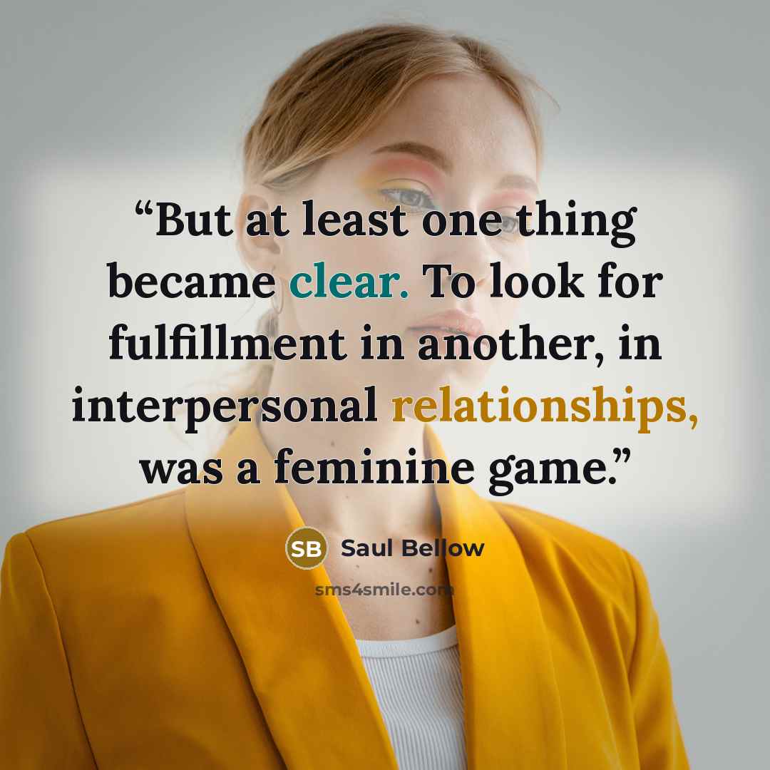 “But at least one thing became clear. To look for fulfillment in another, in interpersonal relationships, was a feminine game.” quote by Saul Bellow