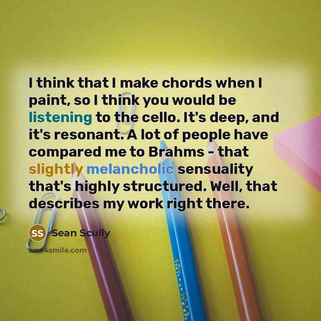 “I think that I make chords when I paint, so I think you would be listening to the cello. It's deep, and it's resonant. A lot of people have compared me to Brahms - that slightly melancholic sensuality that's highly structured. Well, that describes my work right there.” quote by Sean Scully