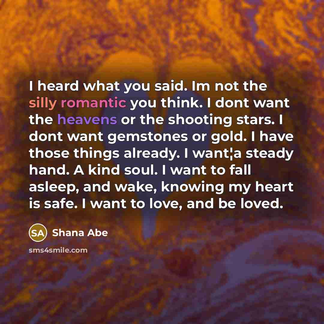 “I heard what you said. Im not the silly romantic you think. I dont want the heavens or the shooting stars. I dont want gemstones or gold. I have those things already. I want¦a steady hand. A kind soul. I want to fall asleep, and wake, knowing my heart is safe. I want to love, and be loved.” quote by Shana Abe