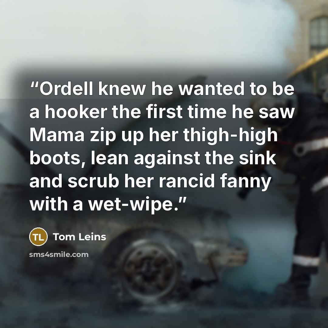“Ordell knew he wanted to be a hooker the first time he saw Mama zip up her thigh-high boots, lean against the sink and scrub her rancid fanny with a wet-wipe.” quote by Tom Leins