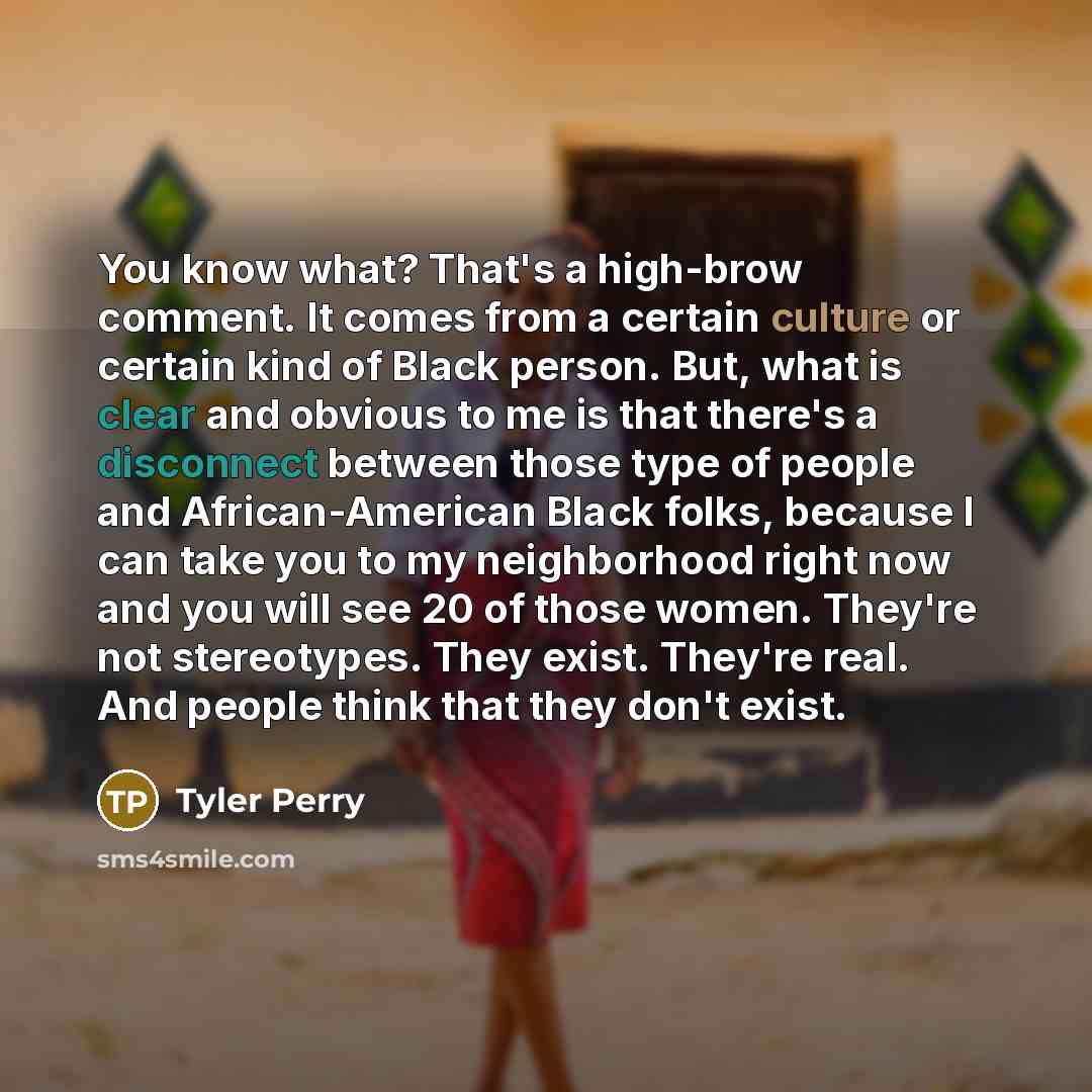 “You know what? That's a high-brow comment. It comes from a certain culture or certain kind of Black person. But, what is clear and obvious to me is that there's a disconnect between those type of people and African-American Black folks, because I can take you to my neighborhood right now and you…” quote by Tyler Perry