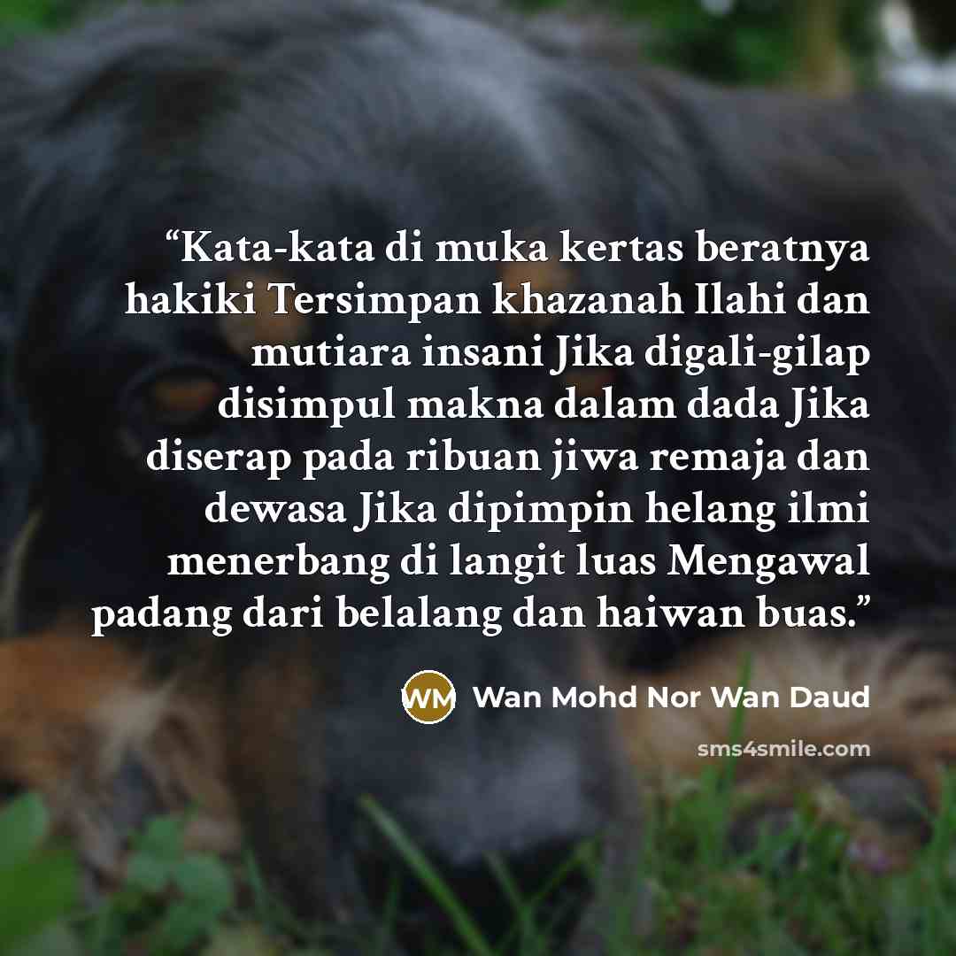“Kata-kata di muka kertas beratnya hakiki Tersimpan khazanah Ilahi dan mutiara insani Jika digali-gilap disimpul makna dalam dada Jika diserap pada ribuan jiwa remaja dan dewasa Jika dipimpin helang ilmi menerbang di langit luas Mengawal padang dari belalang dan haiwan buas.” quote by Wan Mohd Nor Wan Daud