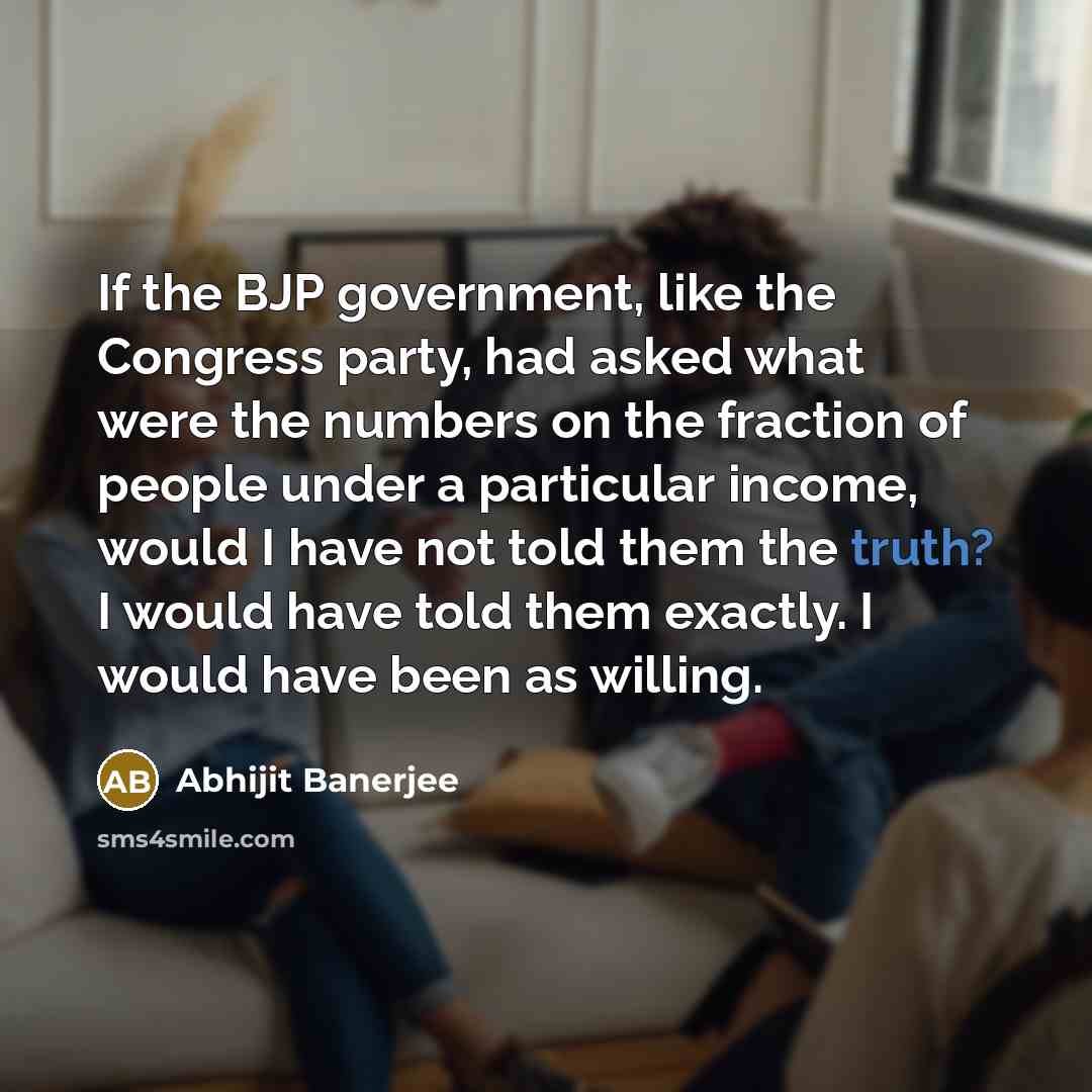 “If the BJP government, like the Congress party, had asked what were the numbers on the fraction of people under a particular income, would I have not told them the truth? I would have told them exactly. I would have been as willing.” quote by Abhijit Banerjee