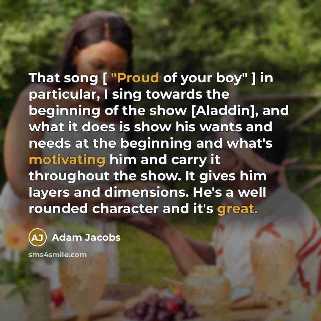 “That song [ "Proud of your boy" ] in particular, I sing towards the beginning of the show [Aladdin], and what it does is show his wants and needs at the beginning and what's motivating him and carry it throughout the show. It gives him layers and dimensions. He's a well rounded character and it's…” quote by Adam Jacobs