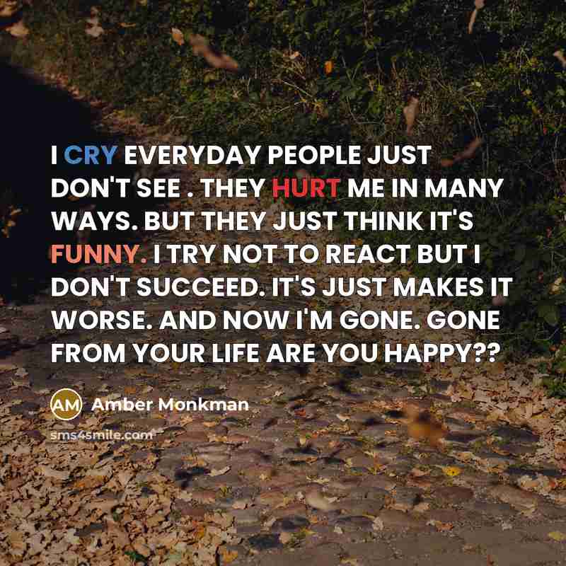 “I CRY EVERYDAY PEOPLE JUST DON'T SEE . THEY HURT ME IN MANY WAYS. BUT THEY JUST THINK IT'S FUNNY. I TRY NOT TO REACT BUT I DON'T SUCCEED. IT'S JUST MAKES IT WORSE. AND NOW I'M GONE. GONE FROM YOUR LIFE ARE YOU HAPPY??” quote by Amber Monkman