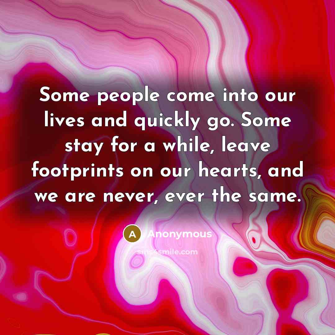 “Some people come into our lives and quickly go. Some stay for a while, leave footprints on our hearts, and we are never, ever the same.” quote by Anonymous